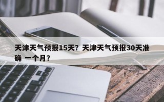 天津天气预报15天？天津天气预报30天准确 一个月？