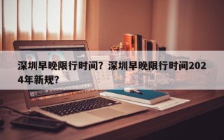 深圳早晚限行时间？深圳早晚限行时间2024年新规？