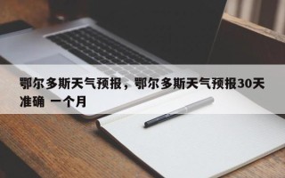 鄂尔多斯天气预报，鄂尔多斯天气预报30天准确 一个月
