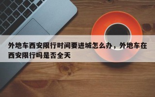 外地车西安限行时间要进城怎么办，外地车在西安限行吗是否全天