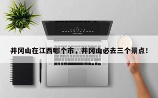 井冈山在江西哪个市，井冈山必去三个景点！