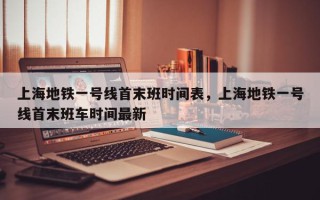 上海地铁一号线首末班时间表，上海地铁一号线首末班车时间最新