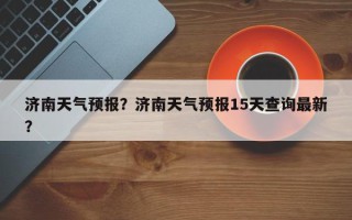 济南天气预报？济南天气预报15天查询最新？