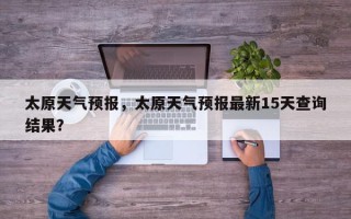 太原天气预报，太原天气预报最新15天查询结果？