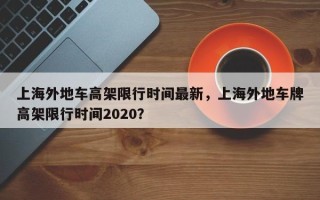 上海外地车高架限行时间最新，上海外地车牌高架限行时间2020？