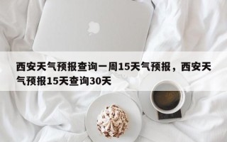 西安天气预报查询一周15天气预报，西安天气预报15天查询30天