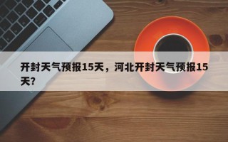 开封天气预报15天，河北开封天气预报15天？