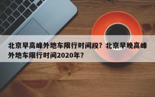北京早高峰外地车限行时间段？北京早晚高峰外地车限行时间2020年？