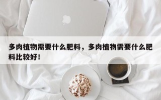 多肉植物需要什么肥料，多肉植物需要什么肥料比较好！