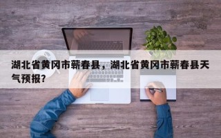 湖北省黄冈市蕲春县，湖北省黄冈市蕲春县天气预报？