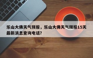 乐山大佛天气预报，乐山大佛天气预报15天最新消息查询电话？