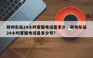 郑州东站24小时客服电话是多少，郑州东站24小时客服电话是多少号？