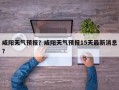 咸阳天气预报？咸阳天气预报15天最新消息？