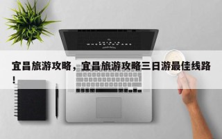 宜昌旅游攻略，宜昌旅游攻略三日游最佳线路！