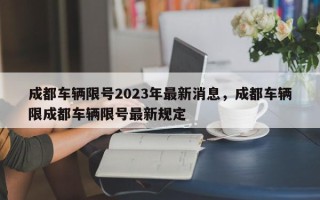 成都车辆限号2023年最新消息，成都车辆限成都车辆限号最新规定