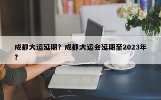 成都大运延期？成都大运会延期至2023年？
