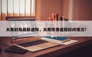 太原封路最新通知，太原疫情道路封闭情况？
