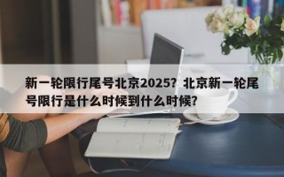 新一轮限行尾号北京2025？北京新一轮尾号限行是什么时候到什么时候？