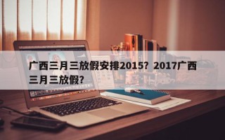 广西三月三放假安排2015？2017广西三月三放假？