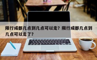 限行成都几点到几点可以走？限行成都几点到几点可以走了？