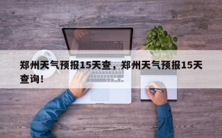 郑州天气预报15天查，郑州天气预报15天查询！