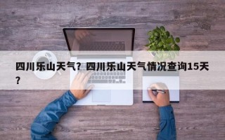 四川乐山天气？四川乐山天气情况查询15天？
