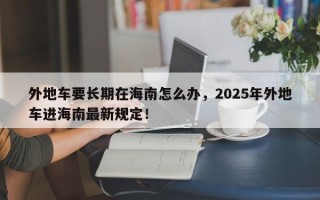 外地车要长期在海南怎么办，2025年外地车进海南最新规定！