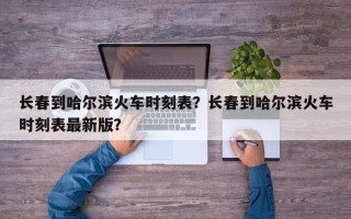 长春到哈尔滨火车时刻表？长春到哈尔滨火车时刻表最新版？