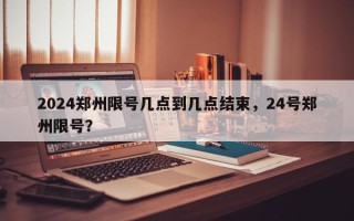 2024郑州限号几点到几点结束，24号郑州限号？
