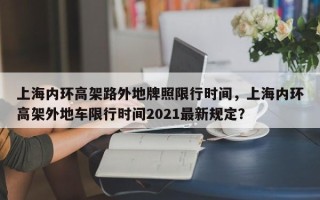 上海内环高架路外地牌照限行时间，上海内环高架外地车限行时间2021最新规定？