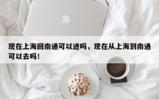 现在上海回南通可以进吗，现在从上海到南通可以去吗！
