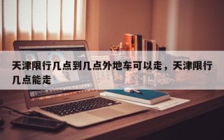 天津限行几点到几点外地车可以走，天津限行几点能走