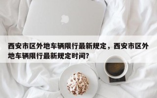 西安市区外地车辆限行最新规定，西安市区外地车辆限行最新规定时间？