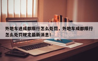 外地车进成都限行怎么处罚，外地车成都限行怎么处罚规定最新消息！
