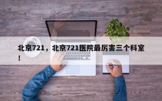 北京721，北京721医院最厉害三个科室！
