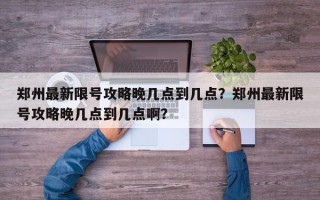 郑州最新限号攻略晚几点到几点？郑州最新限号攻略晚几点到几点啊？