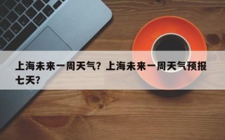 上海未来一周天气？上海未来一周天气预报 七天？