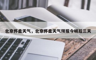 北京怀柔天气，北京怀柔天气预报今明后三天