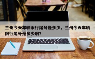 兰州今天车辆限行尾号是多少，兰州今天车辆限行尾号是多少啊？