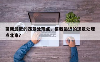 离我最近的违章处理点，离我最近的违章处理点北京？