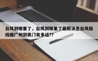 台风到哪里了，台风到哪里了最新消息台风路线图广州到奥门有多远?？