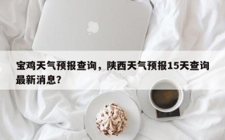 宝鸡天气预报查询，陕西天气预报15天查询最新消息？