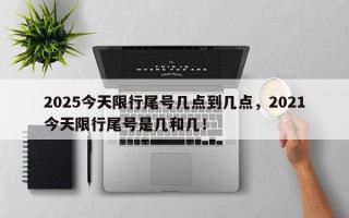 2025今天限行尾号几点到几点，2021今天限行尾号是几和几！