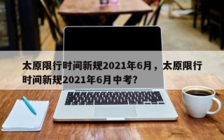 太原限行时间新规2021年6月，太原限行时间新规2021年6月中考？