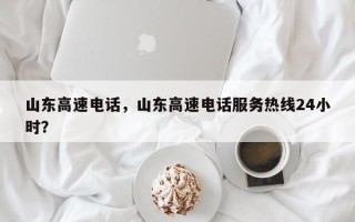 山东高速电话，山东高速电话服务热线24小时？