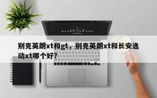 别克英朗xt和gt，别克英朗xt和长安逸动xt哪个好？