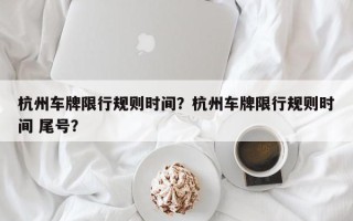 杭州车牌限行规则时间？杭州车牌限行规则时间 尾号？
