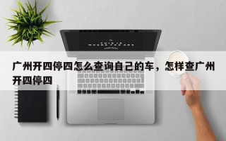 广州开四停四怎么查询自己的车，怎样查广州开四停四
