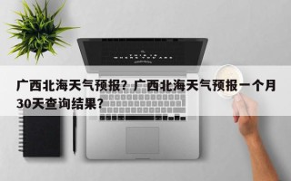 广西北海天气预报？广西北海天气预报一个月30天查询结果？