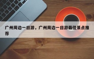 广州周边一日游，广州周边一日游最佳景点推荐